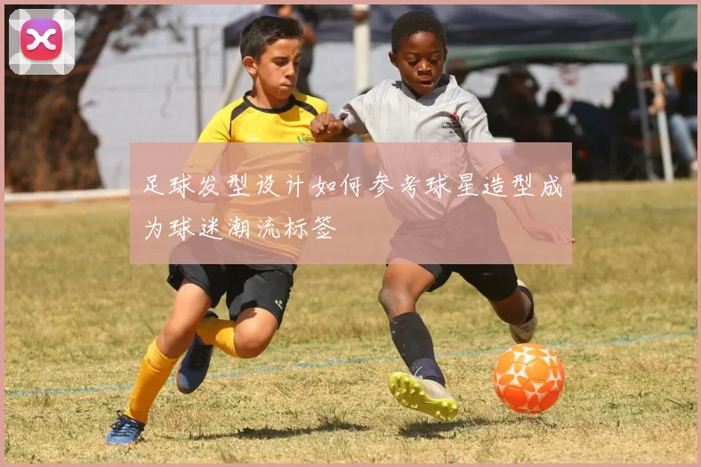 足球发型设计如何参考球星造型成为球迷潮流标签